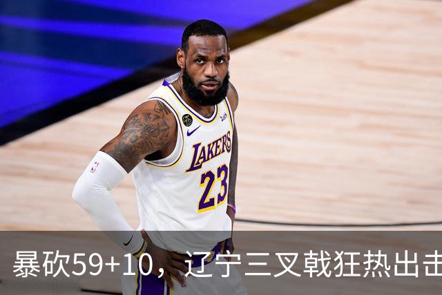 暴砍59+10，辽宁三叉戟狂热出击！段睿骐兑现潜力，他将接替赵继伟
